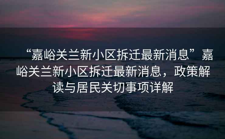 “嘉峪關(guān)蘭新小區拆遷最新消息”嘉峪關(guān)蘭新小區拆遷最新消息，政策解讀與居民關(guān)切事項詳解