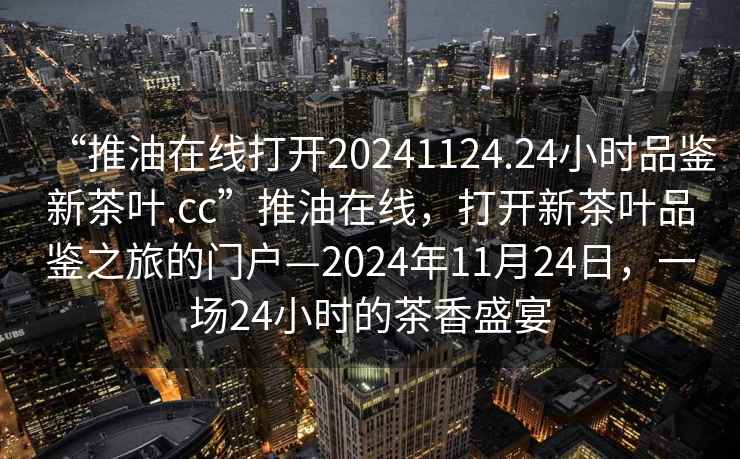“推油在線(xiàn)打開(kāi)20241124.24小時(shí)品鑒新茶葉.cc”推油在線(xiàn)，打開(kāi)新茶葉品鑒之旅的門(mén)戶(hù)—2024年11月24日，一場(chǎng)24小時(shí)的茶香盛宴