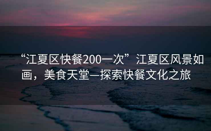 “江夏區快餐200一次”江夏區風(fēng)景如畫(huà)，美食天堂—探索快餐文化之旅