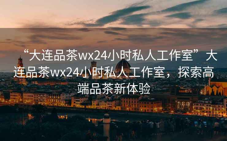 “大連品茶wx24小時(shí)私人工作室”大連品茶wx24小時(shí)私人工作室，探索高端品茶新體驗