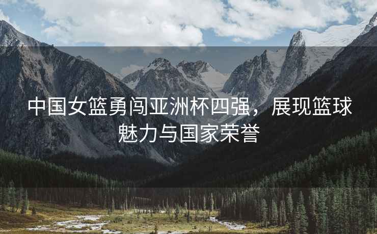 中國女籃勇闖亞洲杯四強，展現籃球魅力與國家榮譽(yù)