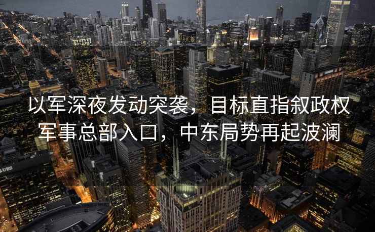以軍深夜發(fā)動(dòng)突襲，目標直指敘政權軍事總部入口，中東局勢再起波瀾