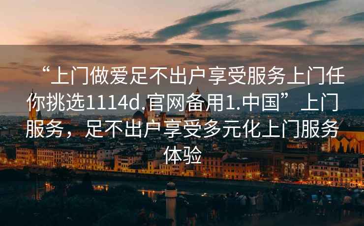 “上門(mén)做愛(ài)足不出戶(hù)享受服務(wù)上門(mén)任你挑選1114d.官網(wǎng)備用1.中國”上門(mén)服務(wù)，足不出戶(hù)享受多元化上門(mén)服務(wù)體驗