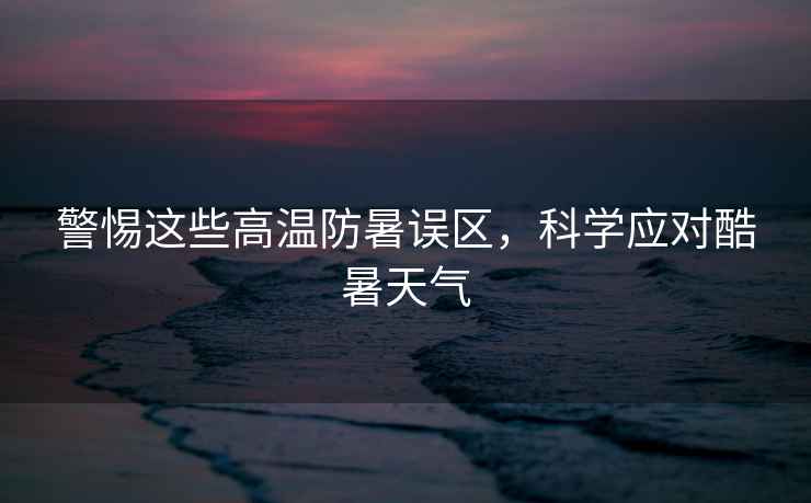 警惕這些高溫防暑誤區，科學(xué)應對酷暑天氣
