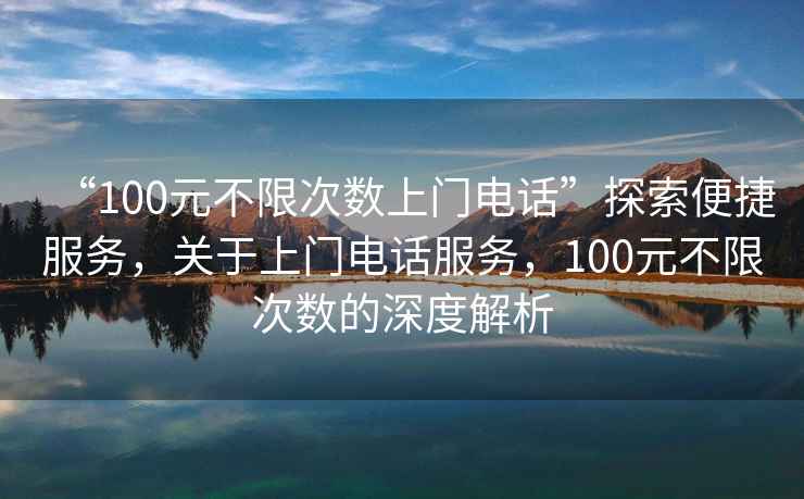 “100元不限次數上門(mén)電話(huà)”探索便捷服務(wù)，關(guān)于上門(mén)電話(huà)服務(wù)，100元不限次數的深度解析