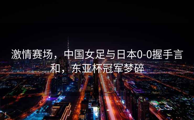 激情賽場(chǎng)，中國女足與日本0-0握手言和，東亞杯冠軍夢(mèng)碎