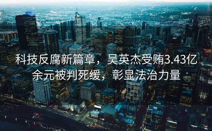 科技反腐新篇章，吳英杰受賄3.43億余元被判死緩，彰顯法治力量