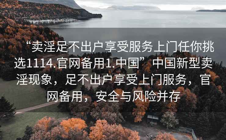 “賣(mài)淫足不出戶(hù)享受服務(wù)上門(mén)任你挑選1114.官網(wǎng)備用1.中國”中國新型賣(mài)淫現象，足不出戶(hù)享受上門(mén)服務(wù)，官網(wǎng)備用，安全與風(fēng)險并存