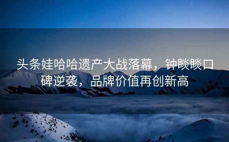 頭條娃哈哈遺產(chǎn)大戰落幕，鐘睒睒口碑逆襲，品牌價(jià)值再創(chuàng  )新高