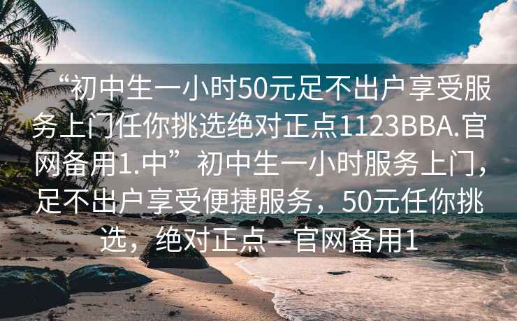 “初中生一小時(shí)50元足不出戶(hù)享受服務(wù)上門(mén)任你挑選絕對正點(diǎn)1123BBA.官網(wǎng)備用1.中”初中生一小時(shí)服務(wù)上門(mén)，足不出戶(hù)享受便捷服務(wù)，50元任你挑選，絕對正點(diǎn)—官網(wǎng)備用1