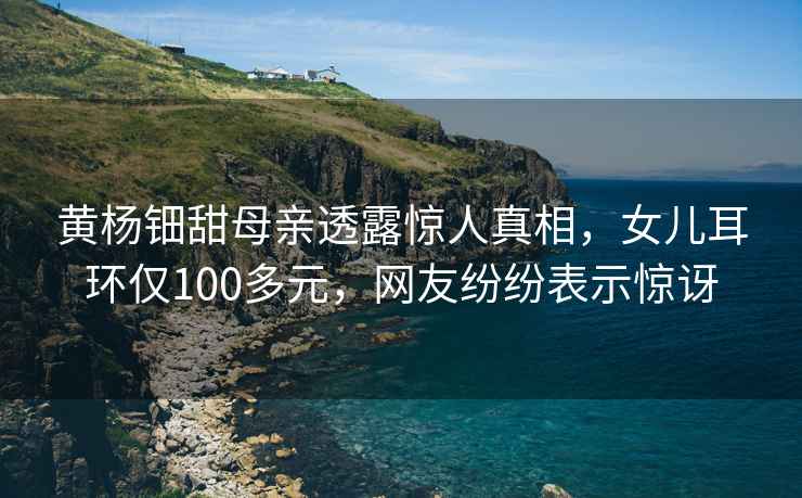 黃楊鈿甜母親透露驚人真相，女兒耳環(huán)僅100多元，網(wǎng)友紛紛表示驚訝