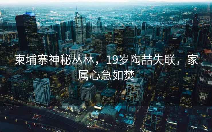 柬埔寨神秘叢林，19歲陶喆失聯(lián)，家屬心急如焚