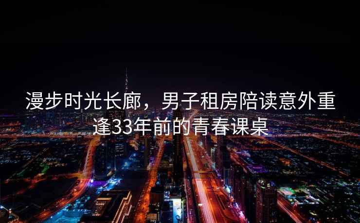 漫步時(shí)光長(cháng)廊，男子租房陪讀意外重逢33年前的青春課桌