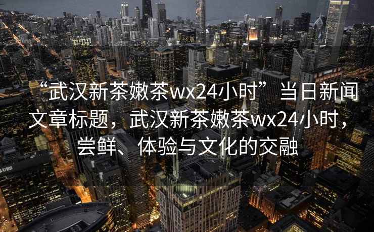 “武漢新茶嫩茶wx24小時(shí)”當日新聞文章標題，武漢新茶嫩茶wx24小時(shí)，嘗鮮、體驗與文化的交融