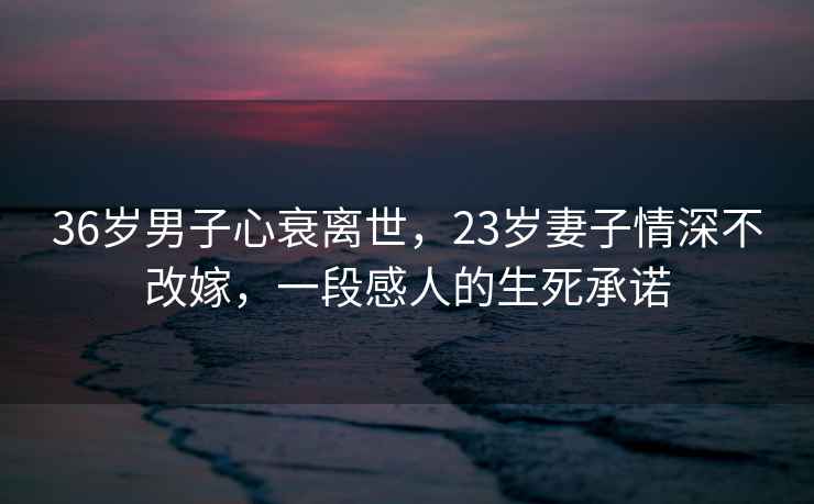 36歲男子心衰離世，23歲妻子情深不改嫁，一段感人的生死承諾