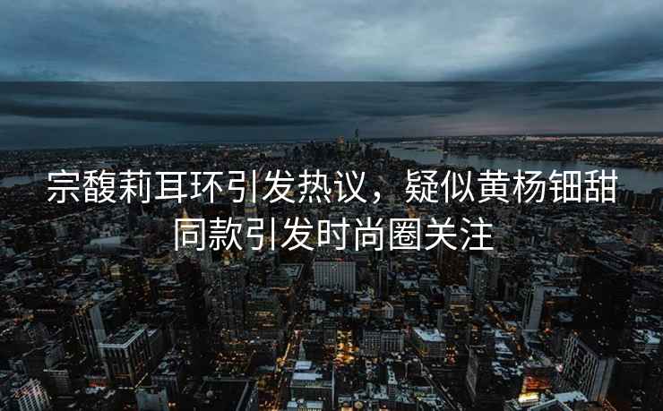 宗馥莉耳環(huán)引發(fā)熱議，疑似黃楊鈿甜同款引發(fā)時(shí)尚圈關(guān)注
