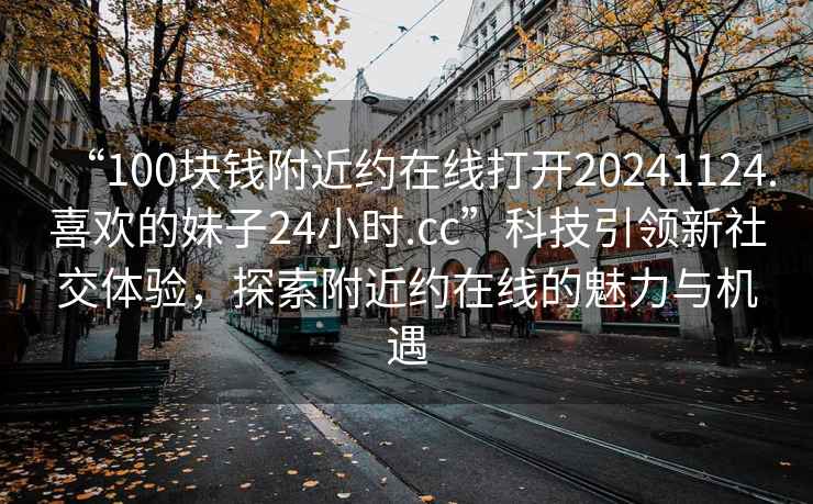 “100塊錢(qián)附近約在線(xiàn)打開(kāi)20241124.喜歡的妹子24小時(shí).cc”科技引領(lǐng)新社交體驗，探索附近約在線(xiàn)的魅力與機遇