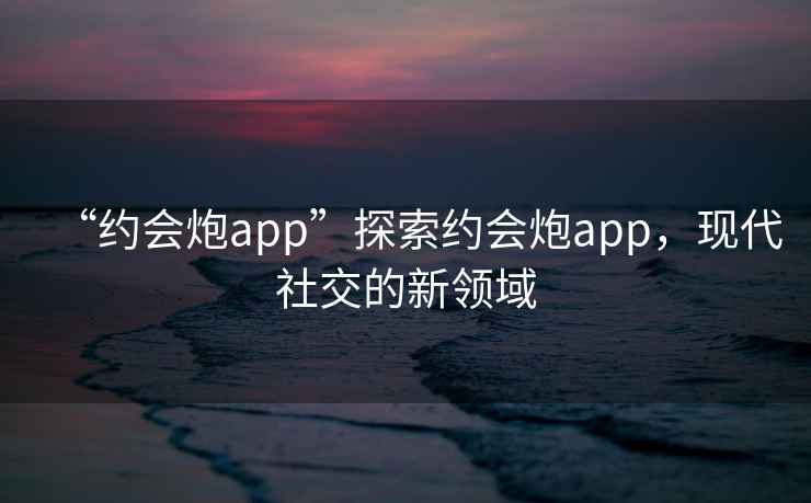 “約會(huì )炮app”探索約會(huì )炮app，現代社交的新領(lǐng)域