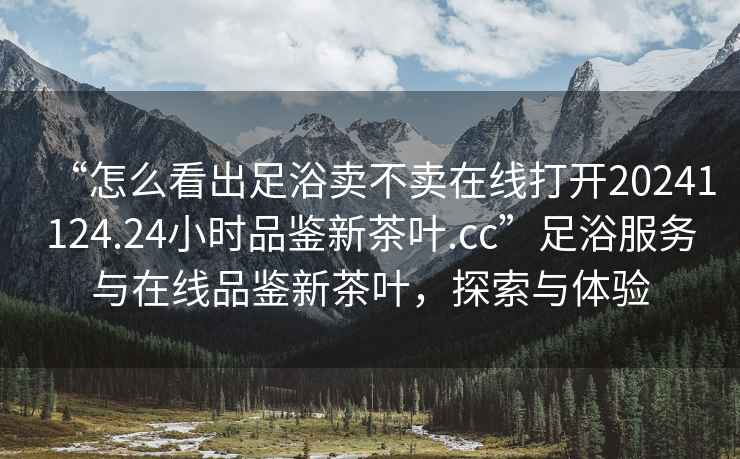 “怎么看出足浴賣(mài)不賣(mài)在線(xiàn)打開(kāi)20241124.24小時(shí)品鑒新茶葉.cc”足浴服務(wù)與在線(xiàn)品鑒新茶葉，探索與體驗