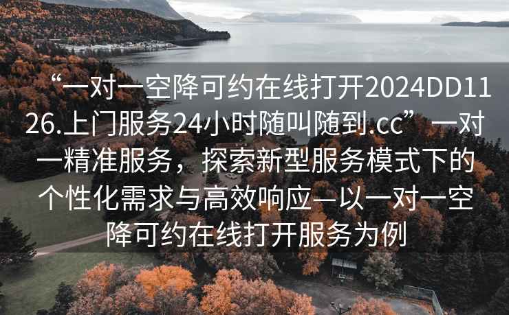 “一對一空降可約在線(xiàn)打開(kāi)2024DD1126.上門(mén)服務(wù)24小時(shí)隨叫隨到.cc”一對一精準服務(wù)，探索新型服務(wù)模式下的個(gè)性化需求與高效響應—以一對一空降可約在線(xiàn)打開(kāi)服務(wù)為例