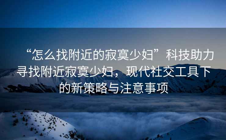 “怎么找附近的寂寞少婦”科技助力尋找附近寂寞少婦，現代社交工具下的新策略與注意事項