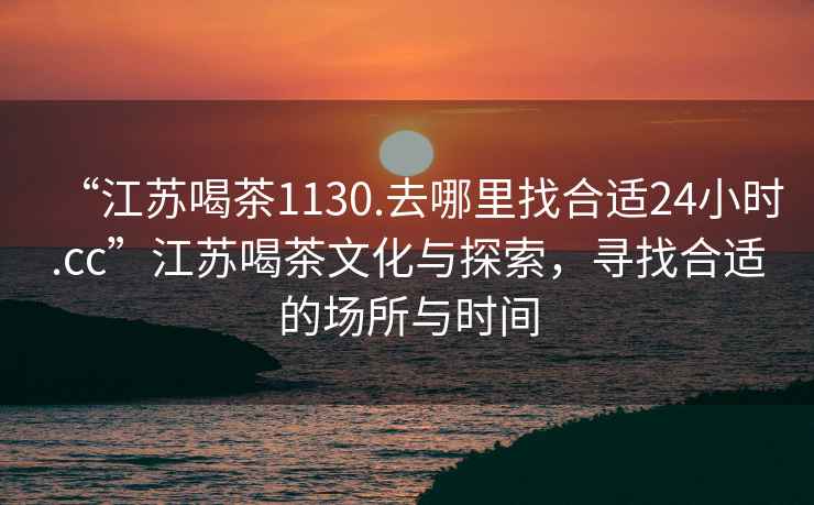 “江蘇喝茶1130.去哪里找合適24小時(shí).cc”江蘇喝茶文化與探索，尋找合適的場(chǎng)所與時(shí)間