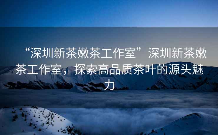 “深圳新茶嫩茶工作室”深圳新茶嫩茶工作室，探索高品質(zhì)茶葉的源頭魅力