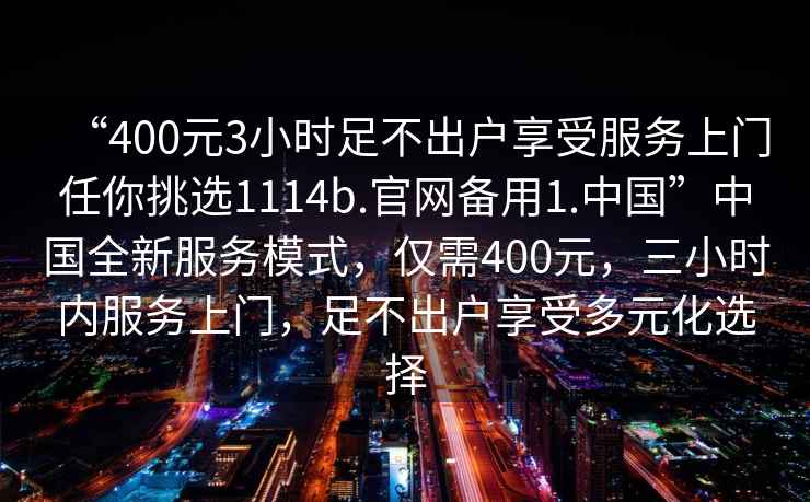“400元3小時(shí)足不出戶(hù)享受服務(wù)上門(mén)任你挑選1114b.官網(wǎng)備用1.中國”中國全新服務(wù)模式，僅需400元，三小時(shí)內服務(wù)上門(mén)，足不出戶(hù)享受多元化選擇