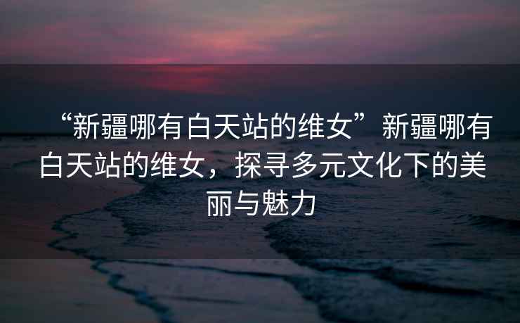 “新疆哪有白天站的維女”新疆哪有白天站的維女，探尋多元文化下的美麗與魅力