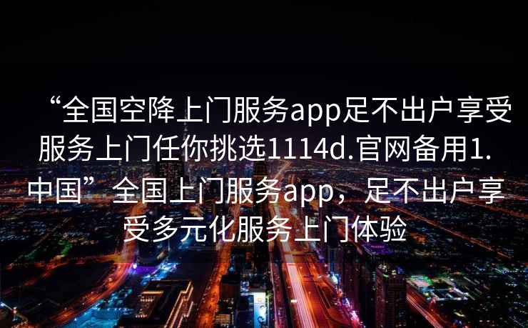 “全國空降上門(mén)服務(wù)app足不出戶(hù)享受服務(wù)上門(mén)任你挑選1114d.官網(wǎng)備用1.中國”全國上門(mén)服務(wù)app，足不出戶(hù)享受多元化服務(wù)上門(mén)體驗