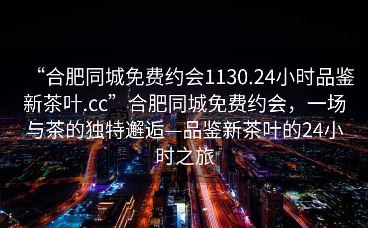“合肥同城免費約會(huì )1130.24小時(shí)品鑒新茶葉.cc”合肥同城免費約會(huì )，一場(chǎng)與茶的獨特邂逅—品鑒新茶葉的24小時(shí)之旅