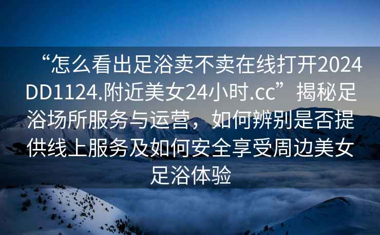 “怎么看出足浴賣(mài)不賣(mài)在線(xiàn)打開(kāi)2024DD1124.附近美女24小時(shí).cc”揭秘足浴場(chǎng)所服務(wù)與運營(yíng)，如何辨別是否提供線(xiàn)上服務(wù)及如何安全享受周邊美女足浴體驗