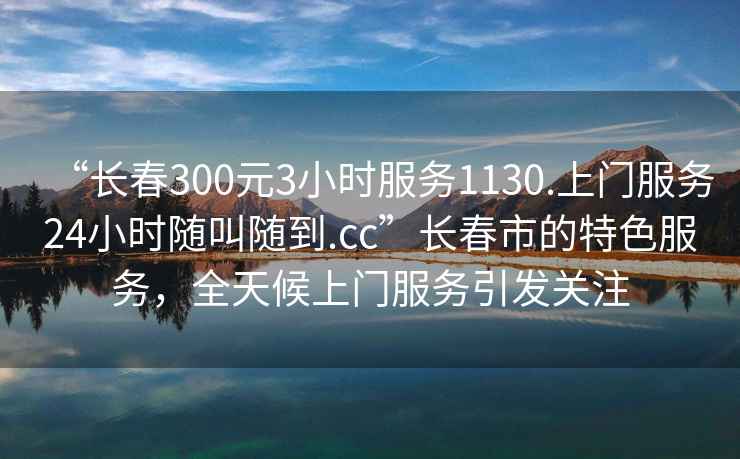 “長(cháng)春300元3小時(shí)服務(wù)1130.上門(mén)服務(wù)24小時(shí)隨叫隨到.cc”長(cháng)春市的特色服務(wù)，全天候上門(mén)服務(wù)引發(fā)關(guān)注