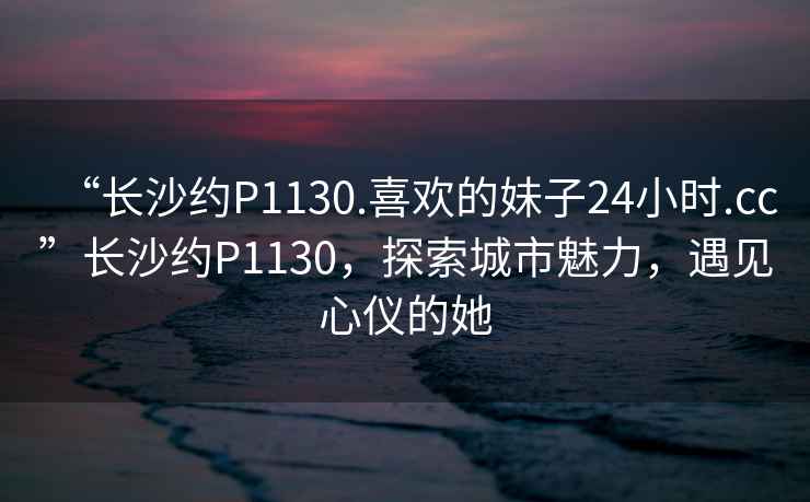 “長(cháng)沙約P1130.喜歡的妹子24小時(shí).cc”長(cháng)沙約P1130，探索城市魅力，遇見(jiàn)心儀的她