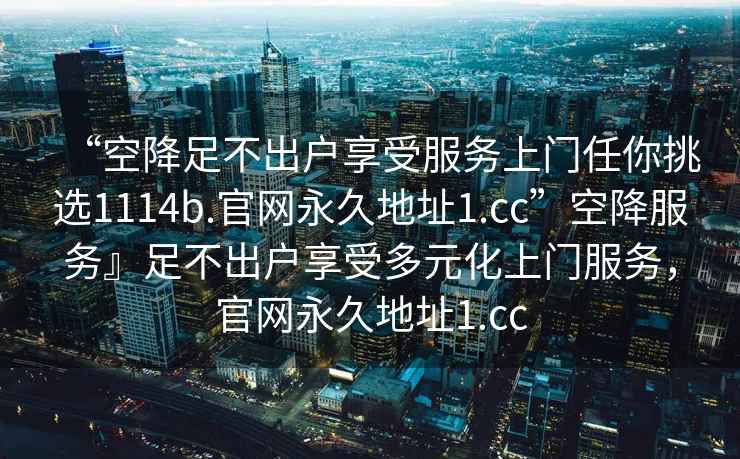 “空降足不出戶(hù)享受服務(wù)上門(mén)任你挑選1114b.官網(wǎng)永久地址1.cc”空降服務(wù)』足不出戶(hù)享受多元化上門(mén)服務(wù)，官網(wǎng)永久地址1.cc