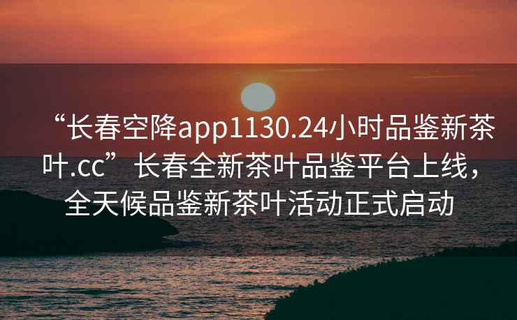 “長(cháng)春空降app1130.24小時(shí)品鑒新茶葉.cc”長(cháng)春全新茶葉品鑒平臺上線(xiàn)，全天候品鑒新茶葉活動(dòng)正式啟動(dòng)