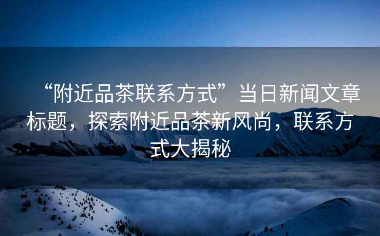 “附近品茶聯(lián)系方式”當日新聞文章標題，探索附近品茶新風(fēng)尚，聯(lián)系方式大揭秘