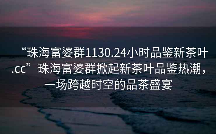 “珠海富婆群1130.24小時(shí)品鑒新茶葉.cc”珠海富婆群掀起新茶葉品鑒熱潮，一場(chǎng)跨越時(shí)空的品茶盛宴