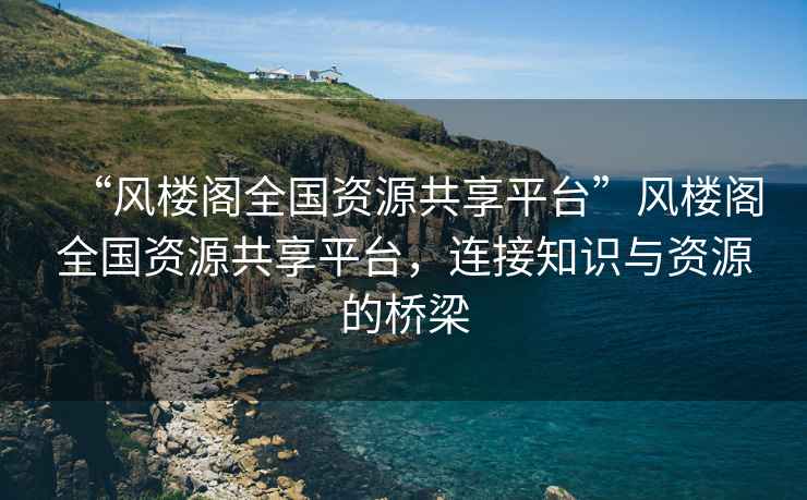 “風(fēng)樓閣全國資源共享平臺”風(fēng)樓閣全國資源共享平臺，連接知識與資源的橋梁