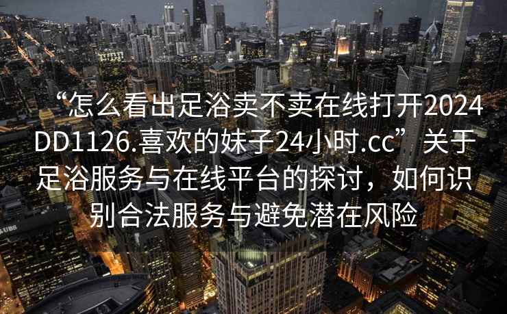 “怎么看出足浴賣(mài)不賣(mài)在線(xiàn)打開(kāi)2024DD1126.喜歡的妹子24小時(shí).cc”關(guān)于足浴服務(wù)與在線(xiàn)平臺的探討，如何識別合法服務(wù)與避免潛在風(fēng)險