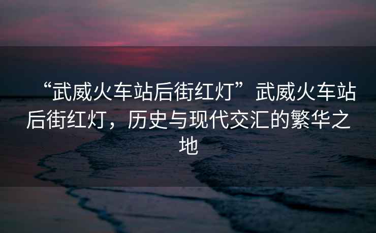 “武威火車(chē)站后街紅燈”武威火車(chē)站后街紅燈，歷史與現代交匯的繁華之地