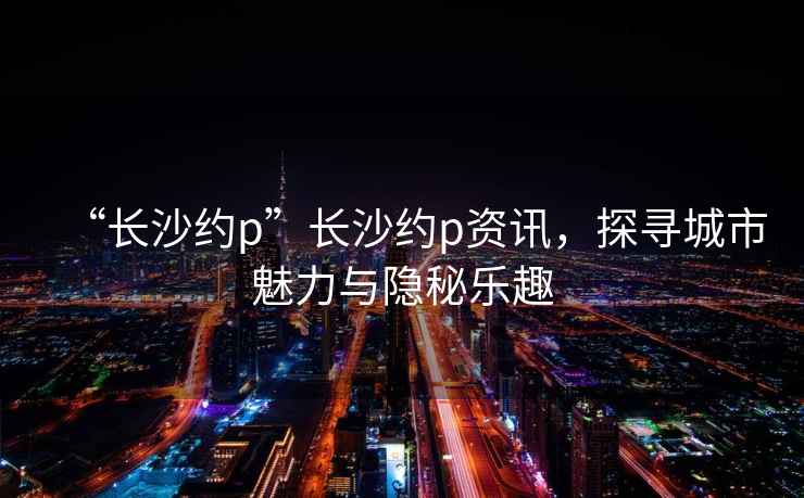 “長(cháng)沙約p”長(cháng)沙約p資訊，探尋城市魅力與隱秘樂(lè )趣
