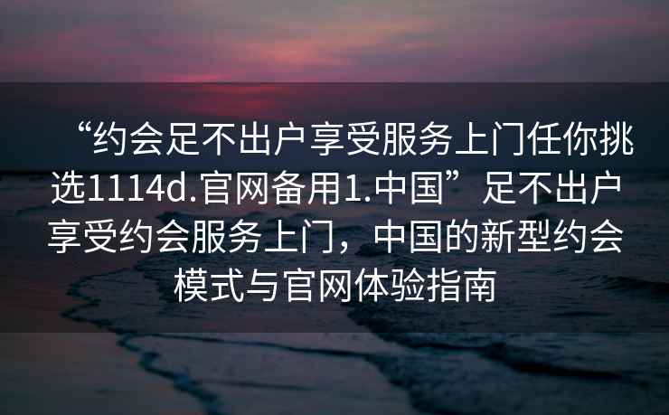 “約會(huì )足不出戶(hù)享受服務(wù)上門(mén)任你挑選1114d.官網(wǎng)備用1.中國”足不出戶(hù)享受約會(huì )服務(wù)上門(mén)，中國的新型約會(huì )模式與官網(wǎng)體驗指南