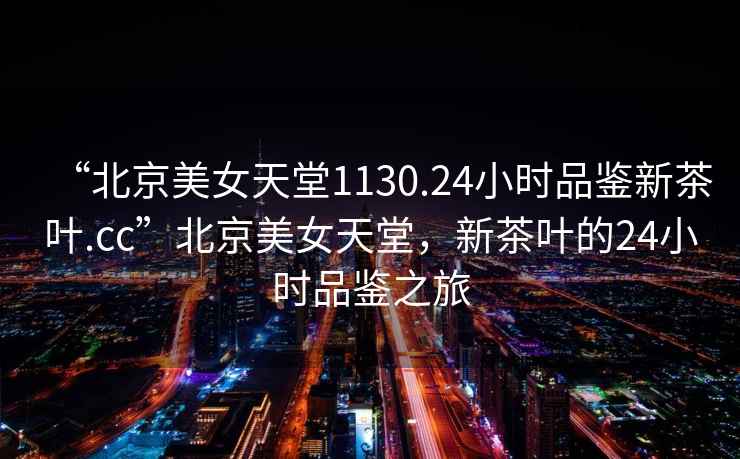 “北京美女天堂1130.24小時(shí)品鑒新茶葉.cc”北京美女天堂，新茶葉的24小時(shí)品鑒之旅