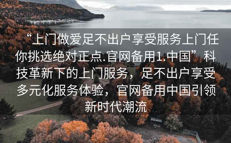 “上門(mén)做愛(ài)足不出戶(hù)享受服務(wù)上門(mén)任你挑選絕對正點(diǎn).官網(wǎng)備用1.中國”科技革新下的上門(mén)服務(wù)，足不出戶(hù)享受多元化服務(wù)體驗，官網(wǎng)備用中國引領(lǐng)新時(shí)代潮流