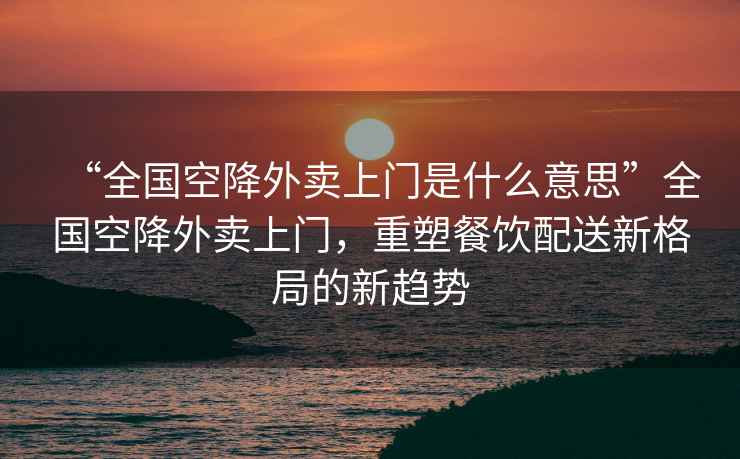 “全國空降外賣(mài)上門(mén)是什么意思”全國空降外賣(mài)上門(mén)，重塑餐飲配送新格局的新趨勢