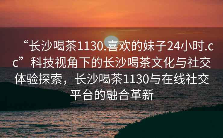 “長(cháng)沙喝茶1130.喜歡的妹子24小時(shí).cc”科技視角下的長(cháng)沙喝茶文化與社交體驗探索，長(cháng)沙喝茶1130與在線(xiàn)社交平臺的融合革新