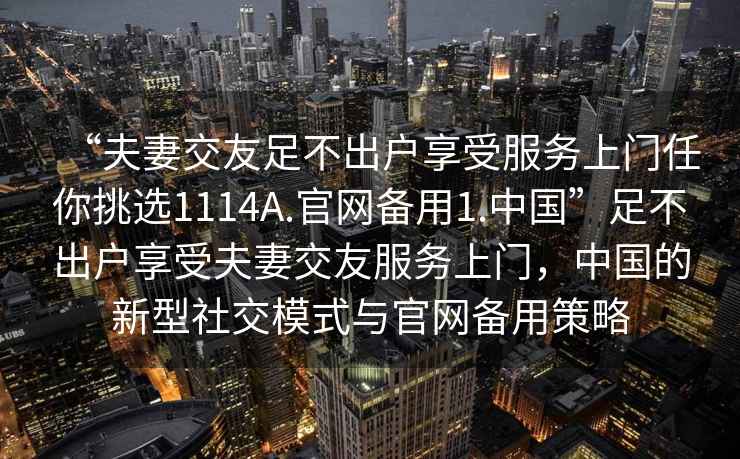 “夫妻交友足不出戶(hù)享受服務(wù)上門(mén)任你挑選1114A.官網(wǎng)備用1.中國”足不出戶(hù)享受夫妻交友服務(wù)上門(mén)，中國的新型社交模式與官網(wǎng)備用策略