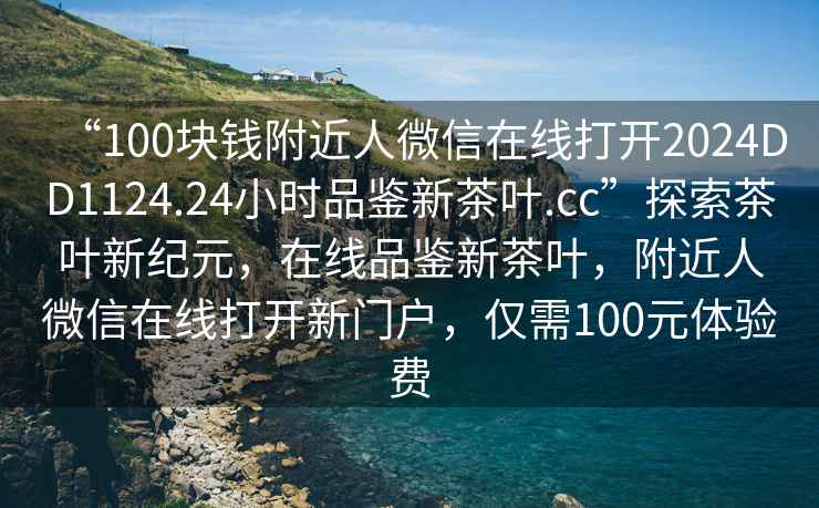 “100塊錢(qián)附近人微信在線(xiàn)打開(kāi)2024DD1124.24小時(shí)品鑒新茶葉.cc”探索茶葉新紀元，在線(xiàn)品鑒新茶葉，附近人微信在線(xiàn)打開(kāi)新門(mén)戶(hù)，僅需100元體驗費