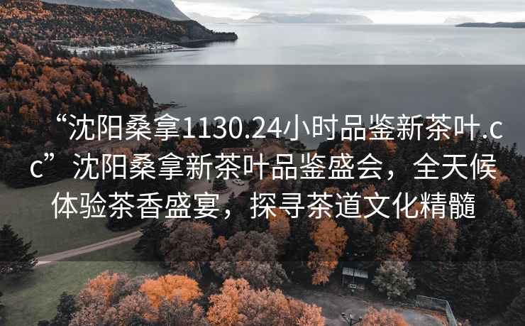 “沈陽(yáng)桑拿1130.24小時(shí)品鑒新茶葉.cc”沈陽(yáng)桑拿新茶葉品鑒盛會(huì )，全天候體驗茶香盛宴，探尋茶道文化精髓